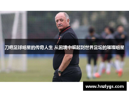 刀疤足球明星的传奇人生 从困境中崛起到世界足坛的璀璨明星