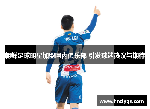 朝鲜足球明星加盟国内俱乐部 引发球迷热议与期待