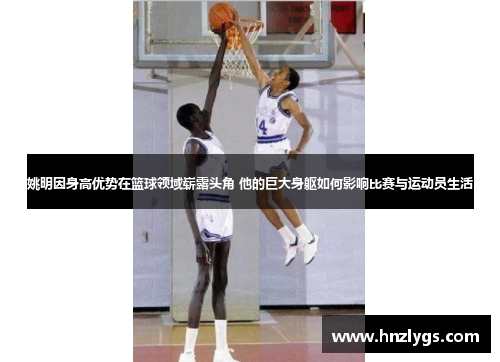 姚明因身高优势在篮球领域崭露头角 他的巨大身躯如何影响比赛与运动员生活