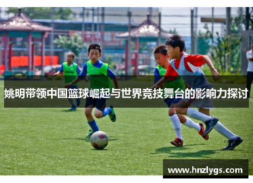 姚明带领中国篮球崛起与世界竞技舞台的影响力探讨