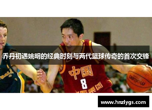 乔丹初遇姚明的经典时刻与两代篮球传奇的首次交锋