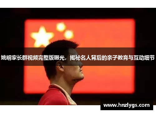 姚明家长群视频完整版曝光，揭秘名人背后的亲子教育与互动细节