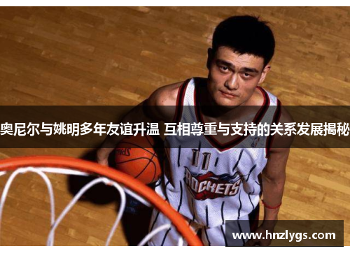 奥尼尔与姚明多年友谊升温 互相尊重与支持的关系发展揭秘