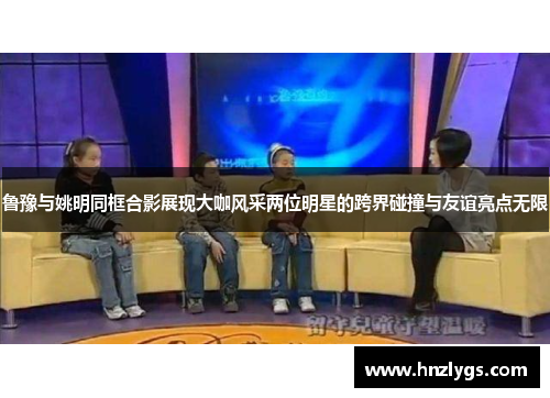 鲁豫与姚明同框合影展现大咖风采两位明星的跨界碰撞与友谊亮点无限