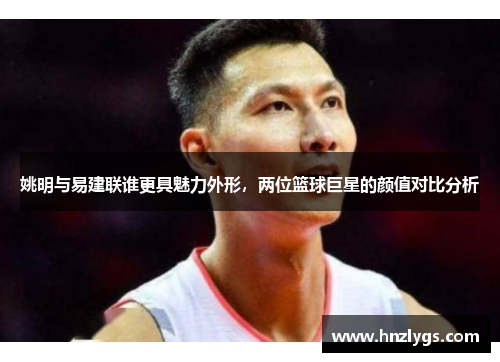 姚明与易建联谁更具魅力外形，两位篮球巨星的颜值对比分析