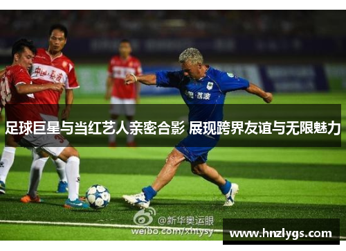 足球巨星与当红艺人亲密合影 展现跨界友谊与无限魅力