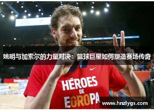 姚明与加索尔的力量对决：篮球巨星如何塑造赛场传奇